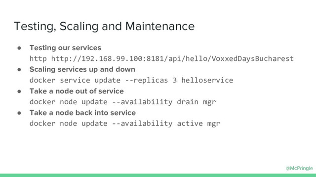 @McPringle
Testing, Scaling and Maintenance
● Testing our services
http http://192.168.99.100:8181/api/hello/VoxxedDaysBucharest
● Scaling services up and down
docker service update --replicas 3 helloservice
● Take a node out of service
docker node update --availability drain mgr
● Take a node back into service
docker node update --availability active mgr
