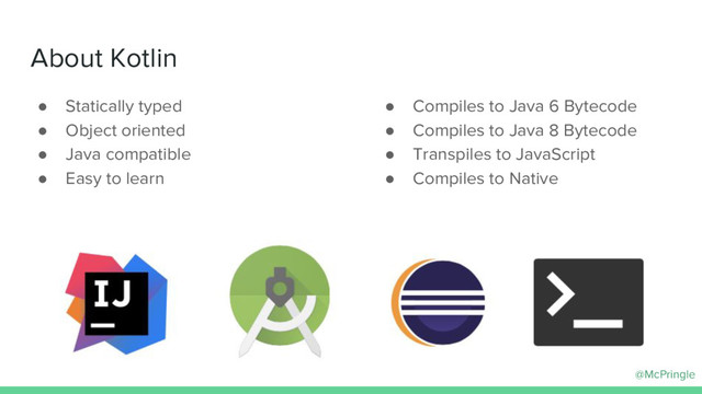 @McPringle
About Kotlin
● Statically typed
● Object oriented
● Java compatible
● Easy to learn
● Compiles to Java 6 Bytecode
● Compiles to Java 8 Bytecode
● Transpiles to JavaScript
● Compiles to Native
