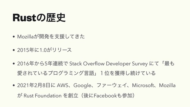Rustͷྺ࢙
• Mozilla͕։ൃΛࢧԉ͖ͯͨ͠


• 2015೥ʹ1.0͕ϦϦʔε


• 2016೥͔Β5೥࿈ଓͰ Stack Over
fl
ow Developer Survey ʹͯʮ࠷΋
Ѫ͞Ε͍ͯΔϓϩάϥϛϯάݴޠʯ̍ҐΛ֫ಘ͠ଓ͚͍ͯΔ


• 2021೥2݄8೔ʹ AWSɺGoogleɺϑΝʔ΢ΣΠɺMicrosoftɺMozilla
͕ Rust Foundation Λ૑ཱʢޙʹFacebook΋ࢀՃʣ
