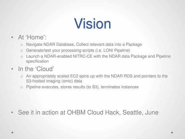 Vision
• At ‘Home’:
o Navigate NDAR Database, Collect relevant data into a Package
o Generate/test your processing scripts (i.e. LONI Pipeline)
o Launch a NDAR-enabled NITRC-CE with the NDAR data Package and Pipeline
specification
• In the ‘Cloud’
o An appropriately scaled EC2 spins up with the NDAR RDS and pointers to the
S3-hosted imaging (omic) data
o Pipeline executes, stores results (to S3), terminates instances
• See it in action at OHBM Cloud Hack, Seattle, June
