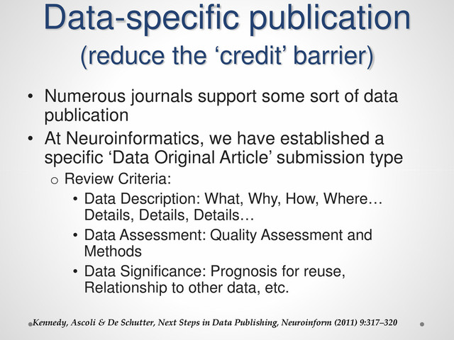 Data-specific publication
(reduce the ‘credit’ barrier)
• Numerous journals support some sort of data
publication
• At Neuroinformatics, we have established a
specific ‘Data Original Article’ submission type
o Review Criteria:
• Data Description: What, Why, How, Where…
Details, Details, Details…
• Data Assessment: Quality Assessment and
Methods
• Data Significance: Prognosis for reuse,
Relationship to other data, etc.
Kennedy, Ascoli & De Schutter, Next Steps in Data Publishing, Neuroinform (2011) 9:317–320
