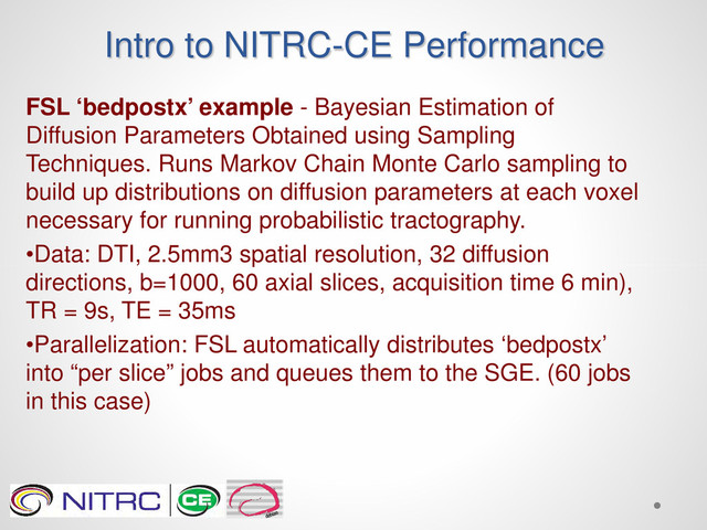 Intro to NITRC-CE Performance
FSL ‘bedpostx’ example - Bayesian Estimation of
Diffusion Parameters Obtained using Sampling
Techniques. Runs Markov Chain Monte Carlo sampling to
build up distributions on diffusion parameters at each voxel
necessary for running probabilistic tractography.
•Data: DTI, 2.5mm3 spatial resolution, 32 diffusion
directions, b=1000, 60 axial slices, acquisition time 6 min),
TR = 9s, TE = 35ms
•Parallelization: FSL automatically distributes ‘bedpostx’
into “per slice” jobs and queues them to the SGE. (60 jobs
in this case)
