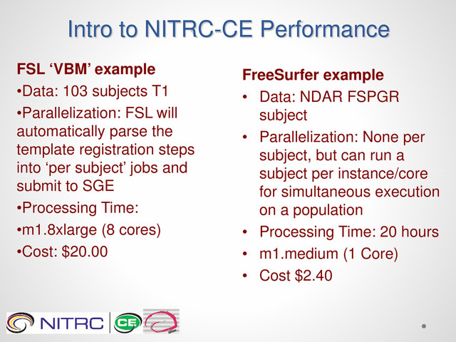 Intro to NITRC-CE Performance
FSL ‘VBM’ example
•Data: 103 subjects T1
•Parallelization: FSL will
automatically parse the
template registration steps
into ‘per subject’ jobs and
submit to SGE
•Processing Time:
•m1.8xlarge (8 cores)
•Cost: $20.00
FreeSurfer example
• Data: NDAR FSPGR
subject
• Parallelization: None per
subject, but can run a
subject per instance/core
for simultaneous execution
on a population
• Processing Time: 20 hours
• m1.medium (1 Core)
• Cost $2.40
