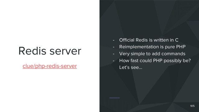 Redis server
105
clue/php-redis-server
- Official Redis is written in C
- Reimplementation is pure PHP
- Very simple to add commands
- How fast could PHP possibly be?
Let’s see…
