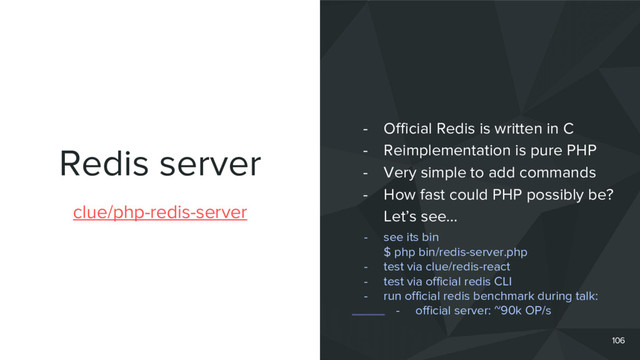 Redis server
106
clue/php-redis-server
- Official Redis is written in C
- Reimplementation is pure PHP
- Very simple to add commands
- How fast could PHP possibly be?
Let’s see…
- see its bin
$ php bin/redis-server.php
- test via clue/redis-react
- test via official redis CLI
- run official redis benchmark during talk:
- official server: ~90k OP/s
