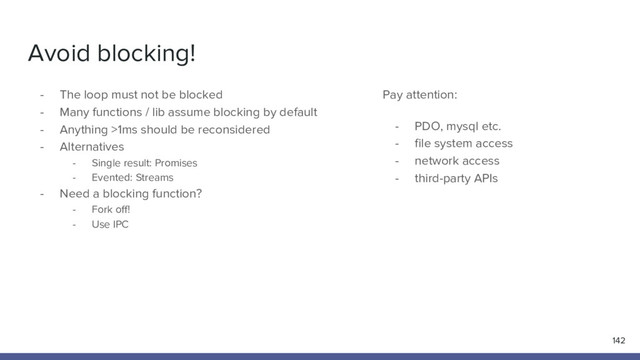 Avoid blocking!
- The loop must not be blocked
- Many functions / lib assume blocking by default
- Anything >1ms should be reconsidered
- Alternatives
- Single result: Promises
- Evented: Streams
- Need a blocking function?
- Fork off!
- Use IPC
142
Pay attention:
- PDO, mysql etc.
- file system access
- network access
- third-party APIs
