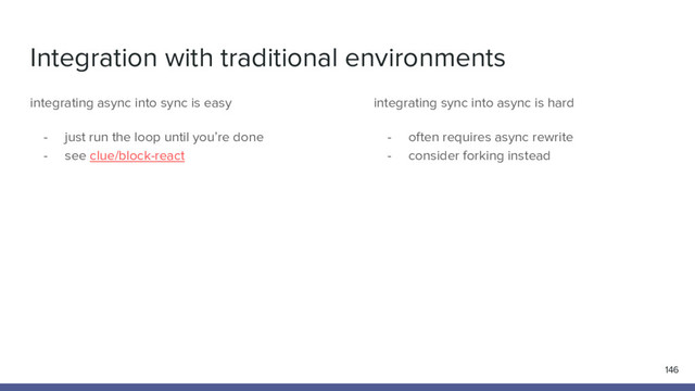 Integration with traditional environments
146
integrating async into sync is easy
- just run the loop until you’re done
- see clue/block-react
integrating sync into async is hard
- often requires async rewrite
- consider forking instead
