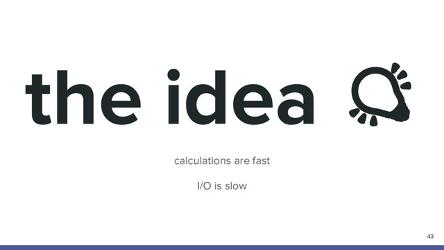 the idea
calculations are fast
I/O is slow
43
