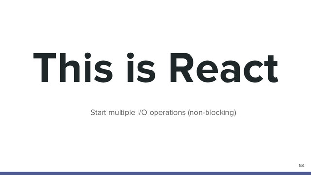 This is React
53
Start multiple I/O operations (non-blocking)
