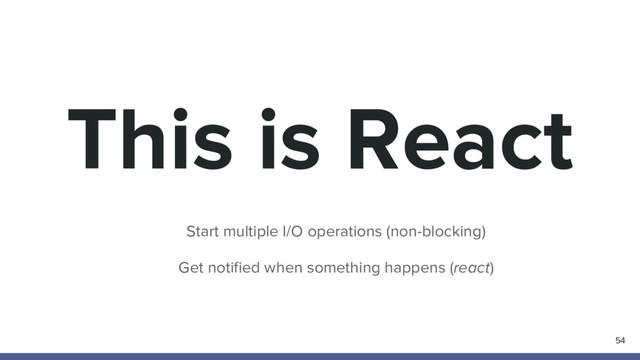 This is React
54
Start multiple I/O operations (non-blocking)
Get notified when something happens (react)
