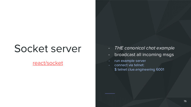 Socket server
76
react/socket
- THE canonical chat example
- broadcast all incoming msgs
- run example server
- connect via telnet:
$ telnet clue.engineering 6001
