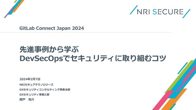 先進事例から学ぶ
DevSecOpsでセキュリティに取り組むコツ
GitLab Connect Japan 2024
関戸 亮介
NRIセキュアテクノロジーズ
DXセキュリティコンサルティング事業本部
DXセキュリティ事業三部
2024年2月7日
