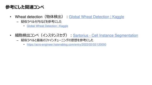 Platform Technology Division Copyright 2020 Sony Semiconductor Solutions Corporation
DATE
10/xx
参考にした関連コンペ
• Wheat detection（物体検出）：Global Wheat Detection | Kaggle
– 疑似ラベル付与などを参考にした
• Global Wheat Detection | Kaggle
• 細胞検出コンペ（インスタンスセグ）：Sartorius - Cell Instance Segmentation
– 疑似ラベルと最後のファインチューニングの思想を参考にした
• https://acro-engineer.hatenablog.com/entry/2022/02/02/120000
