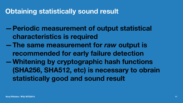 Obtaining statistically sound result
—Periodic measurement of output statistical
characteristics is required
—The same measurement for raw output is
recommended for early failure detection
—Whitening by cryptographic hash functions
(SHA256, SHA512, etc) is necessary to obrain
statistically good and sound result
Kenji Rikitake / IPSJ IOTS2015 11
