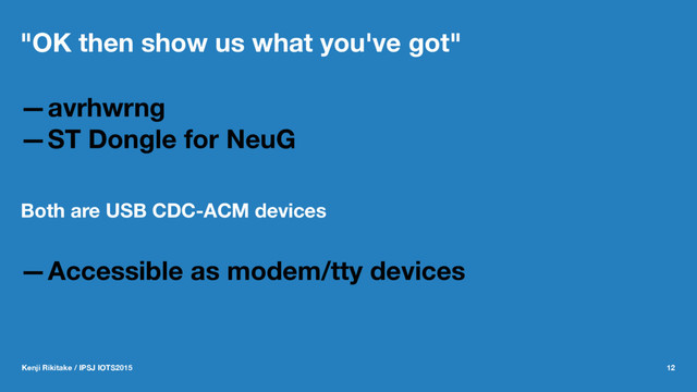 "OK then show us what you've got"
—avrhwrng
—ST Dongle for NeuG
Both are USB CDC-ACM devices
—Accessible as modem/tty devices
Kenji Rikitake / IPSJ IOTS2015 12
