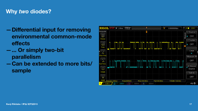 Why two diodes?
—Diﬀerential input for removing
environmental common-mode
eﬀects
—... Or simply two-bit
parallelism
—Can be extended to more bits/
sample
Kenji Rikitake / IPSJ IOTS2015 17
