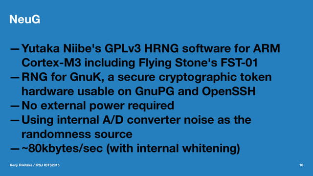 NeuG
—Yutaka Niibe's GPLv3 HRNG software for ARM
Cortex-M3 including Flying Stone's FST-01
—RNG for GnuK, a secure cryptographic token
hardware usable on GnuPG and OpenSSH
—No external power required
—Using internal A/D converter noise as the
randomness source
—~80kbytes/sec (with internal whitening)
Kenji Rikitake / IPSJ IOTS2015 18
