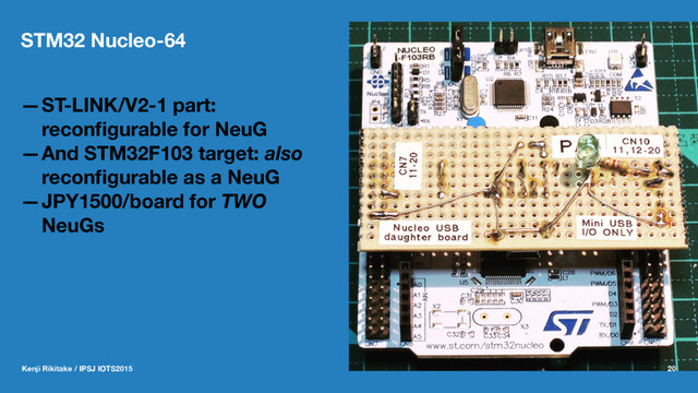 STM32 Nucleo-64
—ST-LINK/V2-1 part:
reconﬁgurable for NeuG
—And STM32F103 target: also
reconﬁgurable as a NeuG
—JPY1500/board for TWO
NeuGs
Kenji Rikitake / IPSJ IOTS2015 20
