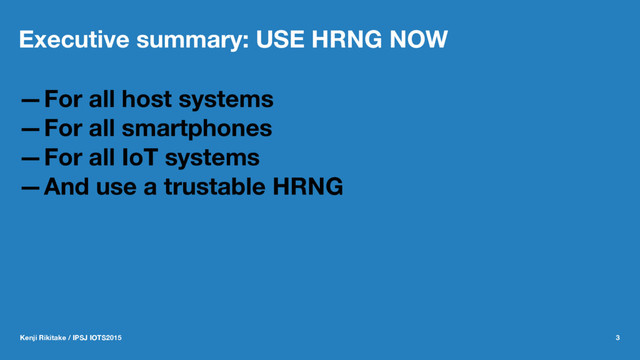 Executive summary: USE HRNG NOW
—For all host systems
—For all smartphones
—For all IoT systems
—And use a trustable HRNG
Kenji Rikitake / IPSJ IOTS2015 3
