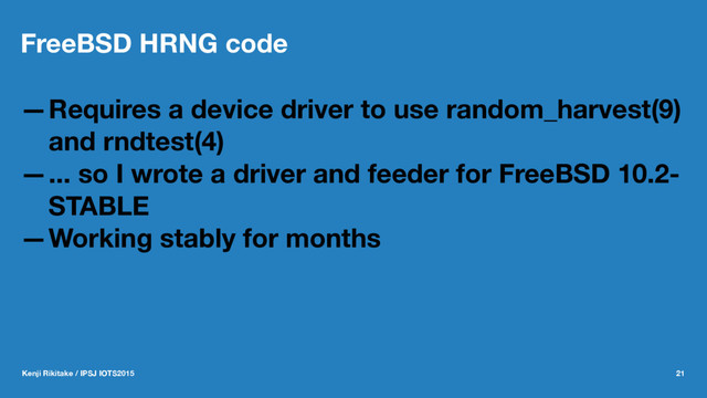 FreeBSD HRNG code
—Requires a device driver to use random_harvest(9)
and rndtest(4)
—... so I wrote a driver and feeder for FreeBSD 10.2-
STABLE
—Working stably for months
Kenji Rikitake / IPSJ IOTS2015 21
