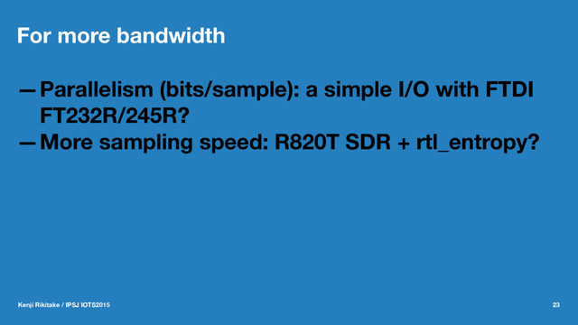 For more bandwidth
—Parallelism (bits/sample): a simple I/O with FTDI
FT232R/245R?
—More sampling speed: R820T SDR + rtl_entropy?
Kenji Rikitake / IPSJ IOTS2015 23

