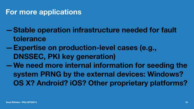 For more applications
—Stable operation infrastructure needed for fault
tolerance
—Expertise on production-level cases (e.g.,
DNSSEC, PKI key generation)
—We need more internal information for seeding the
system PRNG by the external devices: Windows?
OS X? Android? iOS? Other proprietary platforms?
Kenji Rikitake / IPSJ IOTS2015 24
