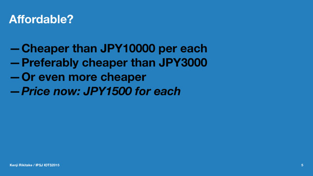 Aﬀordable?
—Cheaper than JPY10000 per each
—Preferably cheaper than JPY3000
—Or even more cheaper
—Price now: JPY1500 for each
Kenji Rikitake / IPSJ IOTS2015 5
