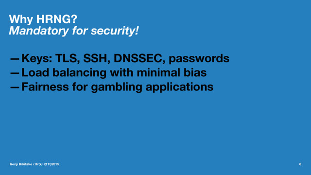 Why HRNG?
Mandatory for security!
—Keys: TLS, SSH, DNSSEC, passwords
—Load balancing with minimal bias
—Fairness for gambling applications
Kenji Rikitake / IPSJ IOTS2015 6
