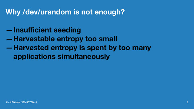Why /dev/urandom is not enough?
—Insuﬃcient seeding
—Harvestable entropy too small
—Harvested entropy is spent by too many
applications simultaneously
Kenji Rikitake / IPSJ IOTS2015 8
