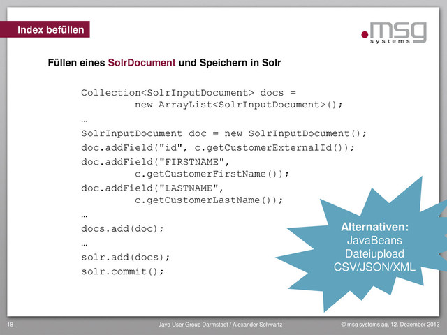 © msg systems ag, 12. Dezember 2013
Java User Group Darmstadt / Alexander Schwartz
18
Index befüllen
Füllen eines SolrDocument und Speichern in Solr
Collection docs =
new ArrayList();
…
SolrInputDocument doc = new SolrInputDocument();
doc.addField("id", c.getCustomerExternalId());
doc.addField("FIRSTNAME",
c.getCustomerFirstName());
doc.addField("LASTNAME",
c.getCustomerLastName());
…
docs.add(doc);
…
solr.add(docs);
solr.commit();
Alternativen:
JavaBeans
Dateiupload
CSV/JSON/XML
