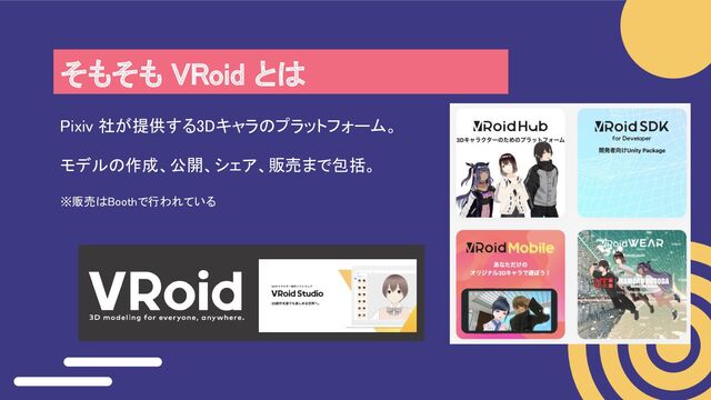そもそも VRoid とは 
Pixiv 社が提供する3Dキャラのプラットフォーム。 
モデルの作成、公開、シェア、販売まで包括。 
※販売はBoothで行われている 
