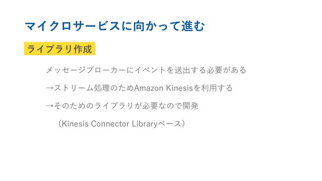 ライブラリ作成
メッセージブローカーにイベントを送出する必要がある
→ストリーム処理のためAmazon Kinesisを利用する
→そのためのライブラリが必要なので開発
（Kinesis Connector Libraryベース）
マイクロサービスに向かって進む
