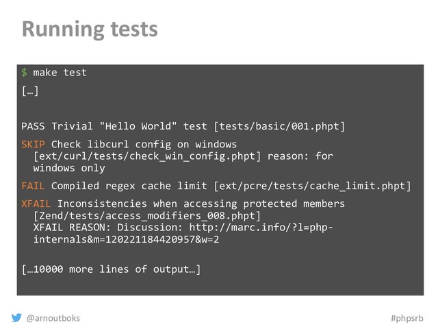 @arnoutboks #phpsrb
Running tests
$ make test
[…]
PASS Trivial "Hello World" test [tests/basic/001.phpt]
SKIP Check libcurl config on windows
[ext/curl/tests/check_win_config.phpt] reason: for
windows only
FAIL Compiled regex cache limit [ext/pcre/tests/cache_limit.phpt]
XFAIL Inconsistencies when accessing protected members
[Zend/tests/access_modifiers_008.phpt]
XFAIL REASON: Discussion: http://marc.info/?l=php-
internals&m=120221184420957&w=2
[…10000 more lines of output…]
