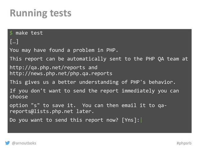 @arnoutboks #phpsrb
Running tests
$ make test
[…]
You may have found a problem in PHP.
This report can be automatically sent to the PHP QA team at
http://qa.php.net/reports and
http://news.php.net/php.qa.reports
This gives us a better understanding of PHP's behavior.
If you don't want to send the report immediately you can
choose
option "s" to save it. You can then email it to qa-
reports@lists.php.net later.
Do you want to send this report now? [Yns]:|
