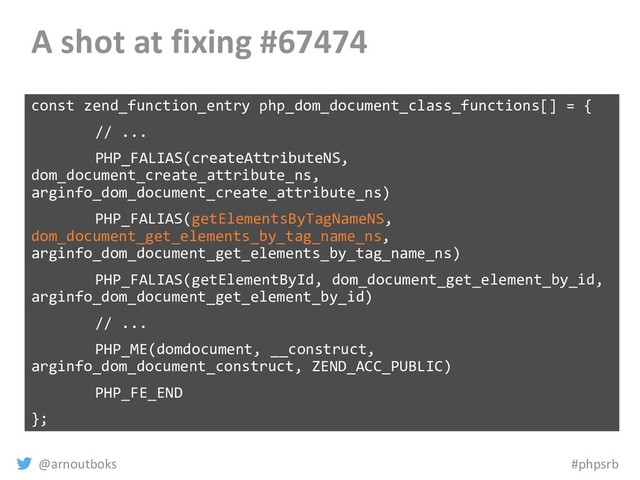 @arnoutboks #phpsrb
A shot at fixing #67474
const zend_function_entry php_dom_document_class_functions[] = {
// ...
PHP_FALIAS(createAttributeNS,
dom_document_create_attribute_ns,
arginfo_dom_document_create_attribute_ns)
PHP_FALIAS(getElementsByTagNameNS,
dom_document_get_elements_by_tag_name_ns,
arginfo_dom_document_get_elements_by_tag_name_ns)
PHP_FALIAS(getElementById, dom_document_get_element_by_id,
arginfo_dom_document_get_element_by_id)
// ...
PHP_ME(domdocument, __construct,
arginfo_dom_document_construct, ZEND_ACC_PUBLIC)
PHP_FE_END
};
