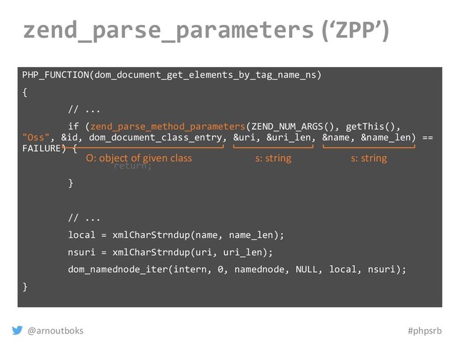 @arnoutboks #phpsrb
zend_parse_parameters (‘ZPP’)
PHP_FUNCTION(dom_document_get_elements_by_tag_name_ns)
{
// ...
if (zend_parse_method_parameters(ZEND_NUM_ARGS(), getThis(),
"Oss", &id, dom_document_class_entry, &uri, &uri_len, &name, &name_len) ==
FAILURE) {
return;
}
// ...
local = xmlCharStrndup(name, name_len);
nsuri = xmlCharStrndup(uri, uri_len);
dom_namednode_iter(intern, 0, namednode, NULL, local, nsuri);
}
s: string
s: string
O: object of given class
