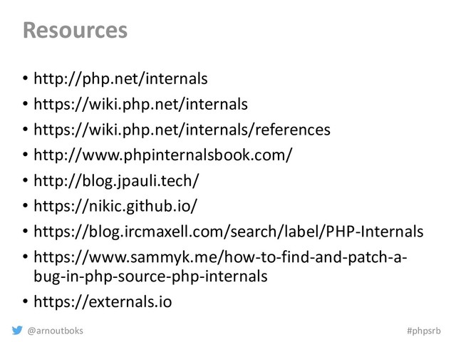 @arnoutboks #phpsrb
Resources
• http://php.net/internals
• https://wiki.php.net/internals
• https://wiki.php.net/internals/references
• http://www.phpinternalsbook.com/
• http://blog.jpauli.tech/
• https://nikic.github.io/
• https://blog.ircmaxell.com/search/label/PHP-Internals
• https://www.sammyk.me/how-to-find-and-patch-a-
bug-in-php-source-php-internals
• https://externals.io
