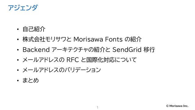 © Morisawa Inc.
アジェンダ
1
• 自己紹介
• 株式会社モリサワと Morisawa Fonts の紹介
• Backend アーキテクチャの紹介と SendGrid 移行
• メールアドレスの RFC と国際化対応について
• メールアドレスのバリデーション
• まとめ
