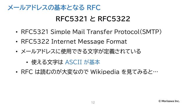 © Morisawa Inc.
メールアドレスの基本となる RFC
• RFC5321 Simple Mail Transfer Protocol（SMTP）
• RFC5322 Internet Message Format
• メールアドレスに使用できる文字が定義されている
• 使える文字は ASCII が基本
• RFC は読むのが大変なので Wikipedia を見てみると…
12
RFC5321 と RFC5322
