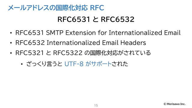 © Morisawa Inc.
メールアドレスの国際化対応 RFC
• RFC6531 SMTP Extension for Internationalized Email
• RFC6532 Internationalized Email Headers
• RFC5321 と RFC5322 の国際化対応がされている
• ざっくり言うと UTF-8 がサポートされた
15
RFC6531 と RFC6532

