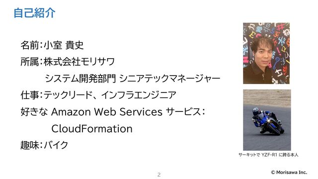 © Morisawa Inc.
自己紹介
名前：小室 貴史
所属：株式会社モリサワ
システム開発部門 シニアテックマネージャー
仕事：テックリード、 インフラエンジニア
好きな Amazon Web Services サービス：
CloudFormation
趣味：バイク
2
サーキットで YZF-R1 に跨る本人
