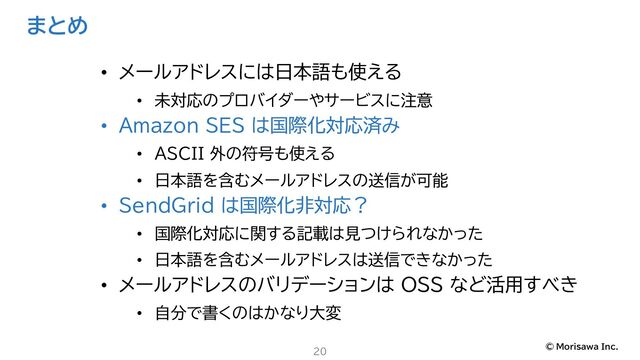 © Morisawa Inc.
まとめ
20
• メールアドレスには日本語も使える
• 未対応のプロバイダーやサービスに注意
• Amazon SES は国際化対応済み
• ASCII 外の符号も使える
• 日本語を含むメールアドレスの送信が可能
• SendGrid は国際化非対応？
• 国際化対応に関する記載は見つけられなかった
• 日本語を含むメールアドレスは送信できなかった
• メールアドレスのバリデーションは OSS など活用すべき
• 自分で書くのはかなり大変
