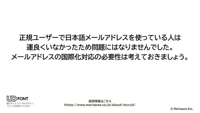 © Morisawa Inc.
正規ユーザーで日本語メールアドレスを使っている人は
運良くいなかったため問題にはなりませんでした。
メールアドレスの国際化対応の必要性は考えておきましょう。
採用情報はこちら
https://www.morisawa.co.jp/about/recruit/
