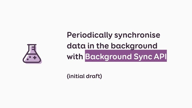 Periodically synchronise
data in the background
with Background Sync API
(initial draft)
