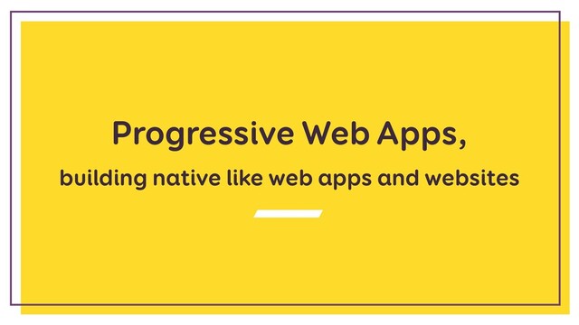 Progressive Web Apps,
building native like web apps and websites
