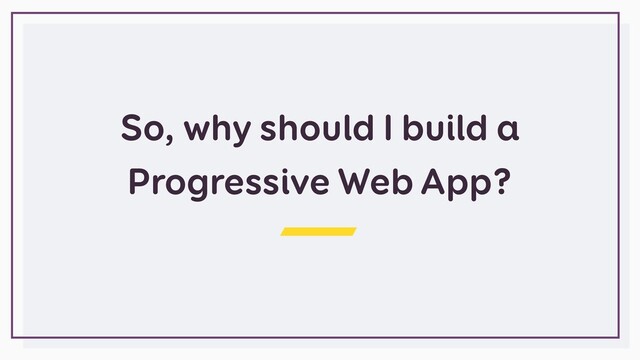 So, why should I build a
Progressive Web App?
