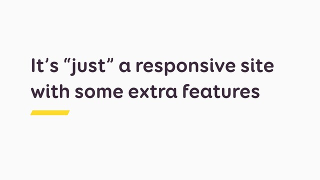 It’s “just” a responsive site
with some extra features
