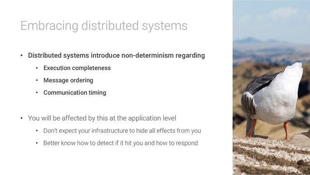 Embracing distributed systems
• Distributed systems introduce non-determinism regarding
• Execution completeness
• Message ordering
• Communication timing
• You will be affected by this at the application level
• Don’t expect your infrastructure to hide all effects from you
• Better know how to detect if it hit you and how to respond
