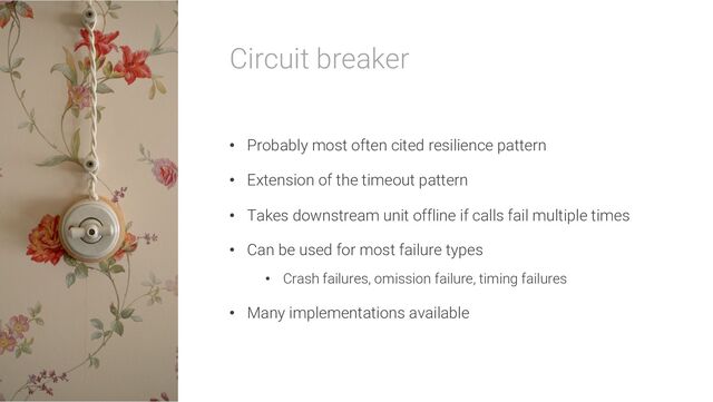 Circuit breaker
• Probably most often cited resilience pattern
• Extension of the timeout pattern
• Takes downstream unit offline if calls fail multiple times
• Can be used for most failure types
• Crash failures, omission failure, timing failures
• Many implementations available
