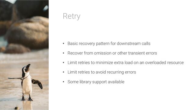 Retry
• Basic recovery pattern for downstream calls
• Recover from omission or other transient errors
• Limit retries to minimize extra load on an overloaded resource
• Limit retries to avoid recurring errors
• Some library support available
